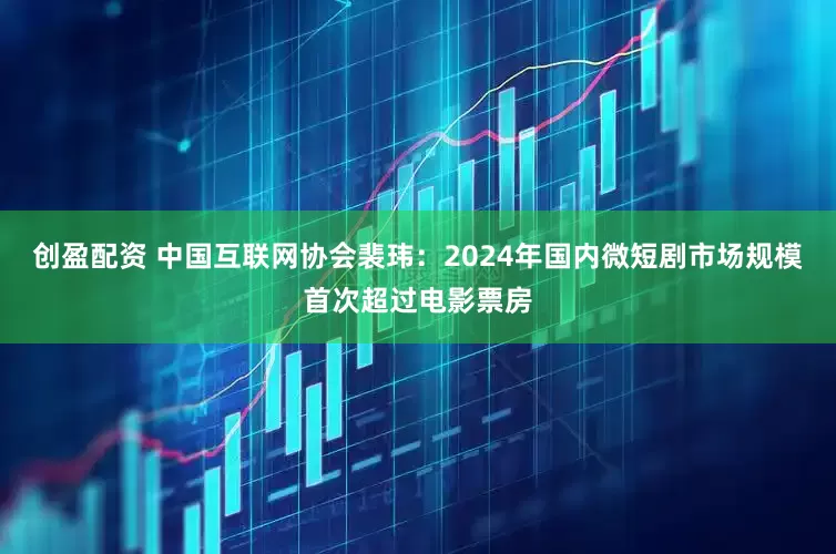创盈配资 中国互联网协会裴玮：2024年国内微短剧市场规模首次超过电影票房