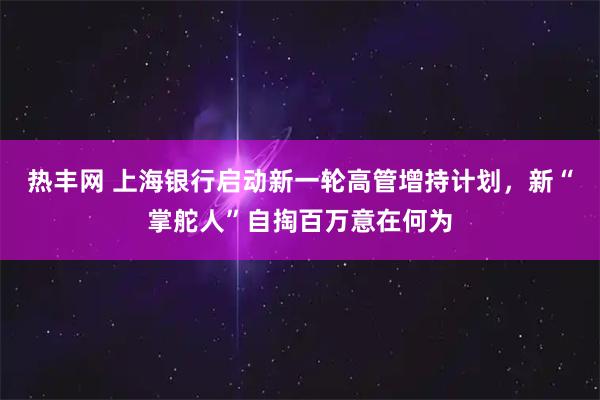 热丰网 上海银行启动新一轮高管增持计划，新“掌舵人”自掏百万意在何为