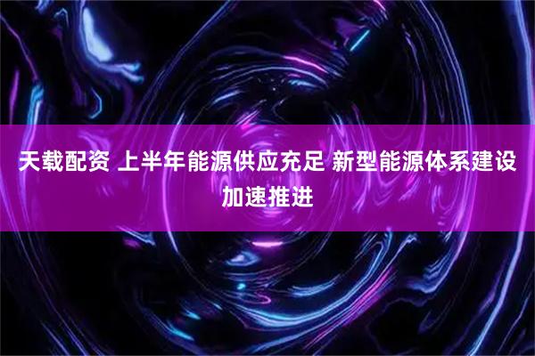 天载配资 上半年能源供应充足 新型能源体系建设加速推进