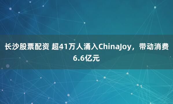 长沙股票配资 超41万人涌入ChinaJoy，带动消费6.6亿元