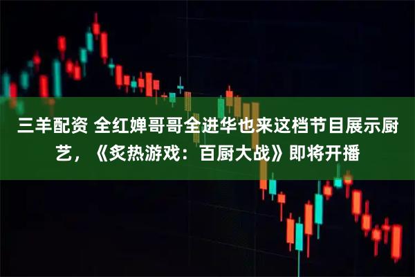 三羊配资 全红婵哥哥全进华也来这档节目展示厨艺，《炙热游戏：百厨大战》即将开播