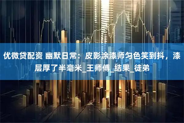 优微贷配资 幽默日常：皮影涂漆师匀色笑到抖，漆层厚了半毫米_王师傅_结果_徒弟