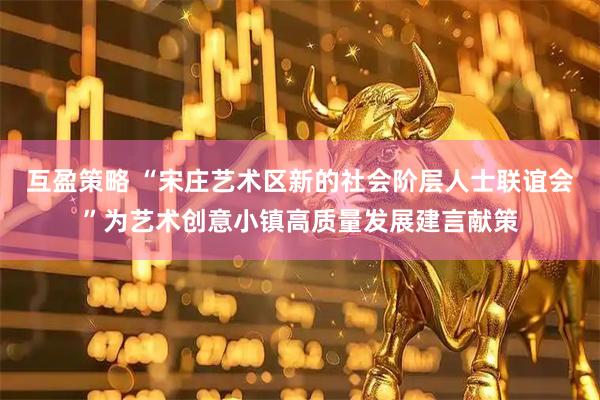 互盈策略 “宋庄艺术区新的社会阶层人士联谊会”为艺术创意小镇高质量发展建言献策