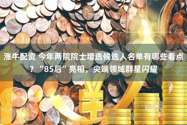 涨牛配资 今年两院院士增选候选人名单有哪些看点？“85后”亮相，尖端领域群星闪耀