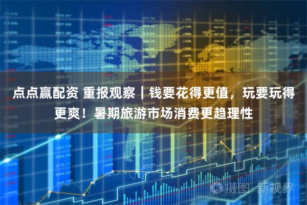 点点赢配资 重报观察｜钱要花得更值，玩要玩得更爽！暑期旅游市场消费更趋理性