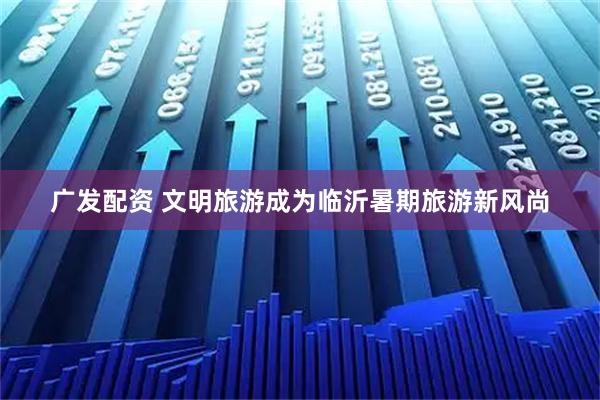 广发配资 文明旅游成为临沂暑期旅游新风尚
