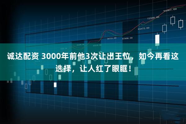 诚达配资 3000年前他3次让出王位，如今再看这选择，让人红了眼眶！
