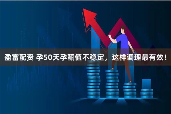 盈富配资 孕50天孕酮值不稳定，这样调理最有效！