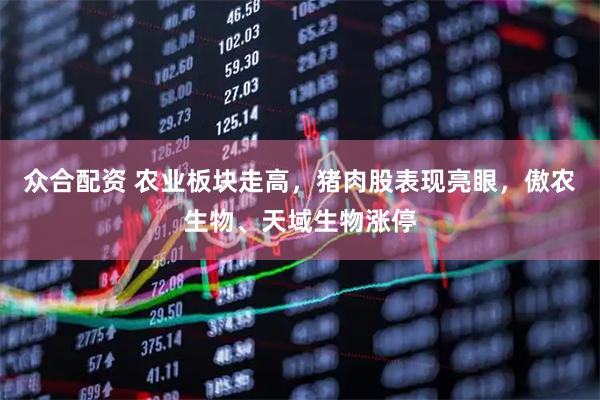 众合配资 农业板块走高，猪肉股表现亮眼，傲农生物、天域生物涨停