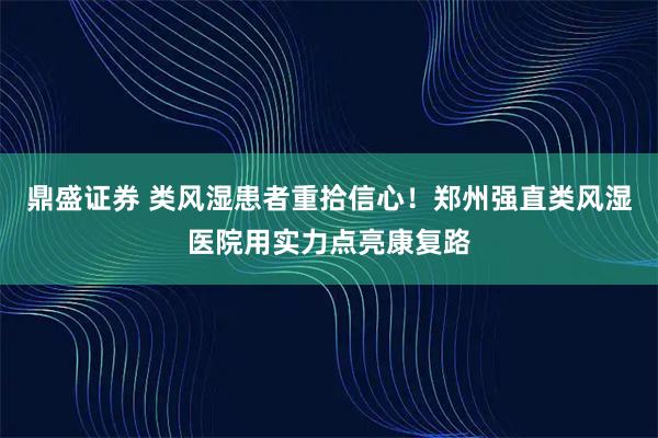 鼎盛证券 类风湿患者重拾信心！郑州强直类风湿医院用实力点亮康复路