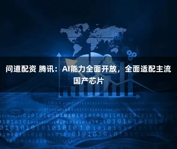 问道配资 腾讯：AI能力全面开放，全面适配主流国产芯片