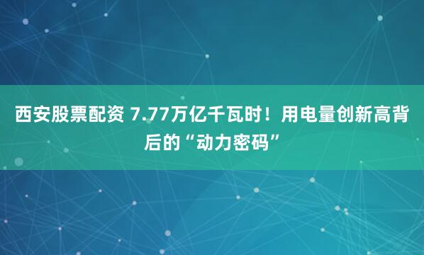 西安股票配资 7.77万亿千瓦时！用电量创新高背后的“动力密码”