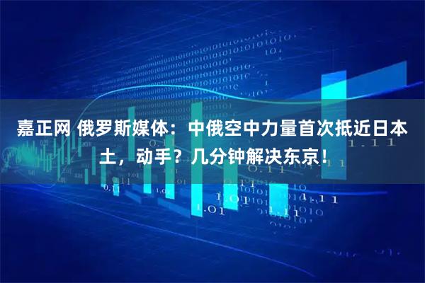 嘉正网 俄罗斯媒体：中俄空中力量首次抵近日本土，动手？几分钟解决东京！