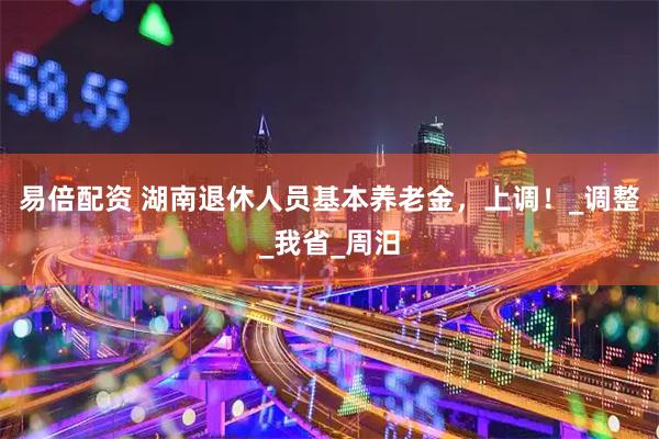 易倍配资 湖南退休人员基本养老金，上调！_调整_我省_周汨