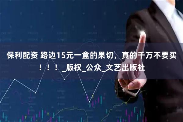 保利配资 路边15元一盒的果切，真的千万不要买！！！_版权_公众_文艺出版社