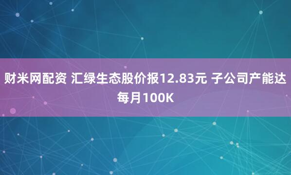 财米网配资 汇绿生态股价报12.83元 子公司产能达每月100K