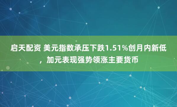 启天配资 美元指数承压下跌1.51%创月内新低，加元表现强势领涨主要货币