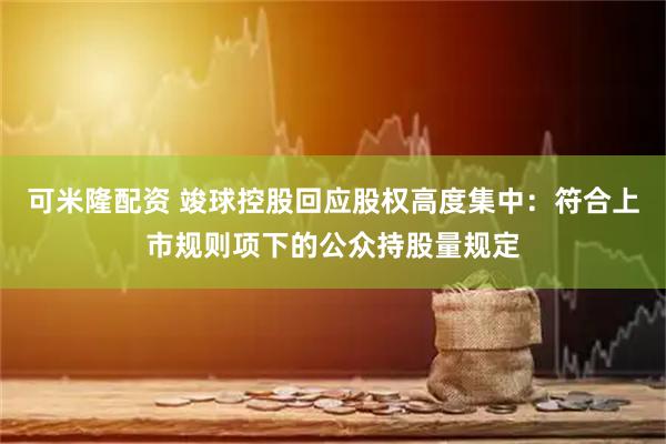 可米隆配资 竣球控股回应股权高度集中：符合上市规则项下的公众持股量规定
