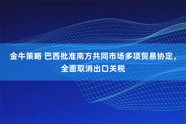 金牛策略 巴西批准南方共同市场多项贸易协定，全面取消出口关税